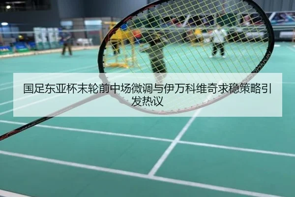 国足东亚杯末轮前中场微调与伊万科维奇求稳策略引发热议
