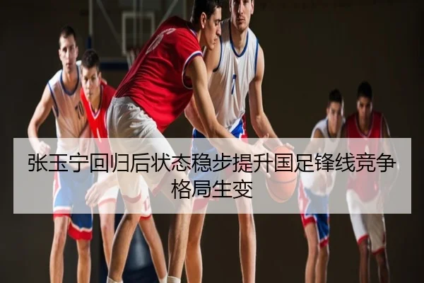 张玉宁回归后状态稳步提升国足锋线竞争格局生变