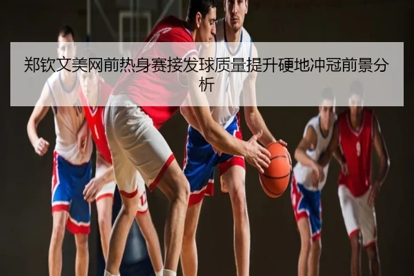 郑钦文美网前热身赛接发球质量提升硬地冲冠前景分析