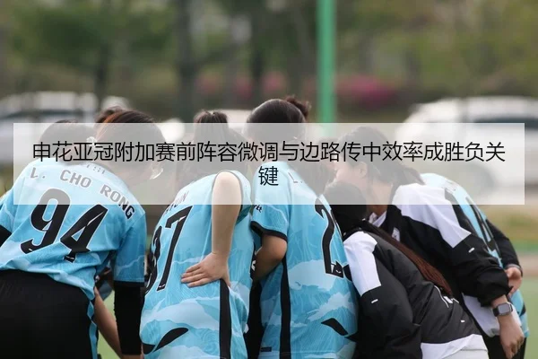 申花亚冠附加赛前阵容微调与边路传中效率成胜负关键