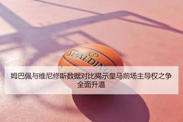 姆巴佩与维尼修斯数据对比揭示皇马前场主导权之争全面升温