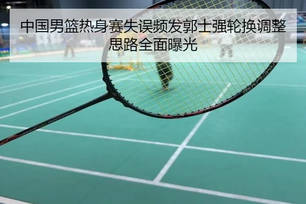 中国男篮热身赛失误频发郭士强轮换调整思路全面曝光